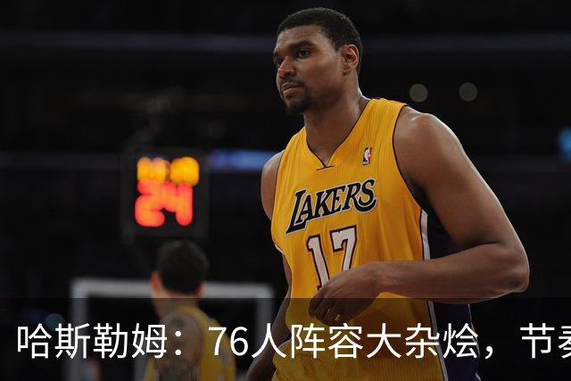 哈斯勒姆：76人阵容大杂烩，节奏怎么整合成一曲交响乐？